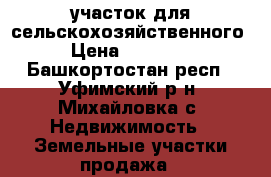   участок для сельскохозяйственного  › Цена ­ 600 000 - Башкортостан респ., Уфимский р-н, Михайловка с. Недвижимость » Земельные участки продажа   
